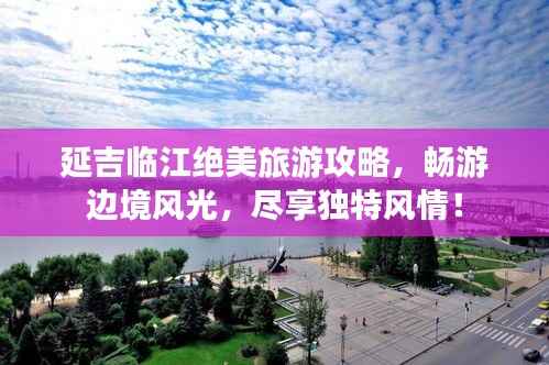 延吉临江绝美旅游攻略,畅游边境风光,尽享独特风情!