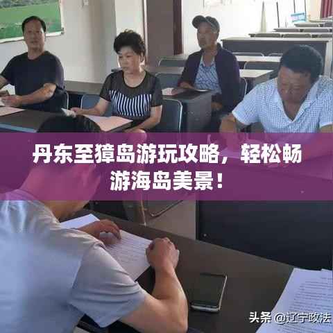 丹东至獐岛游玩攻略,轻松畅游海岛美景!