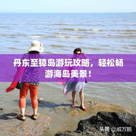 丹东至獐岛游玩攻略,轻松畅游海岛美景!